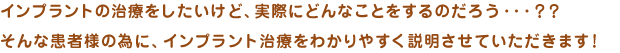 インプラントの治療をしたいけど、実際にどんなことをするのだろう・・・？？そんな患者様の為に、インプラント治療をわかりやすく説明させていただきます！